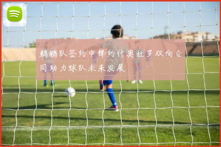 鹈鹕队签约中锋约什奥杜罗双向合同助力球队未来发展