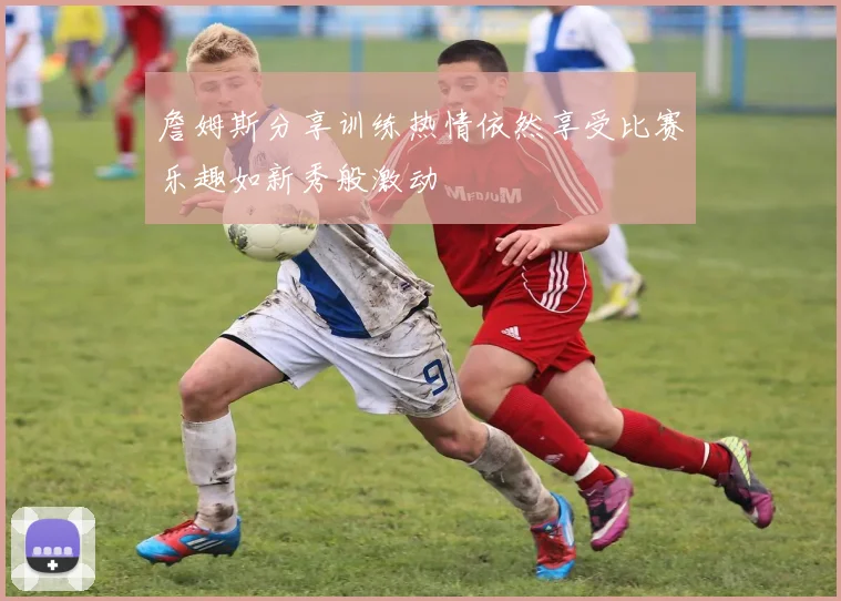 詹姆斯分享训练热情依然享受比赛乐趣如新秀般激动