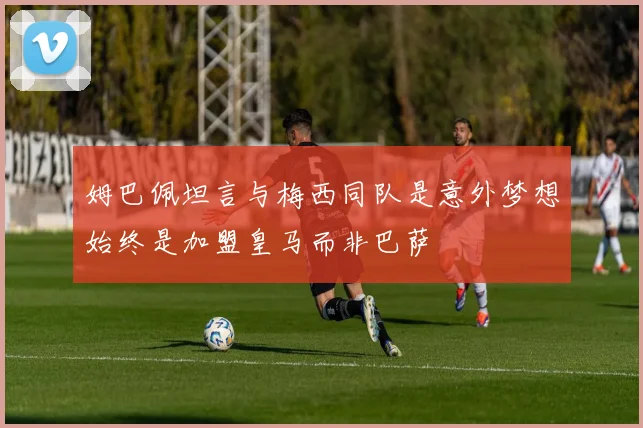 姆巴佩坦言与梅西同队是意外梦想始终是加盟皇马而非巴萨