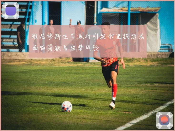 维尼修斯生日派对引发邻里投诉或面临罚款与监禁风险