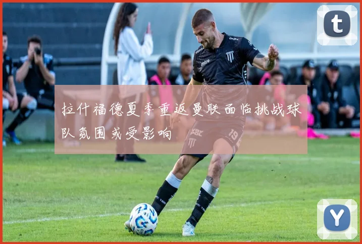 拉什福德夏季重返曼联面临挑战球队氛围或受影响