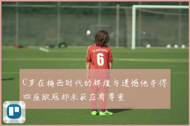 C罗在梅西时代的辉煌与遗憾他夺得四座欧冠却未获应有尊重