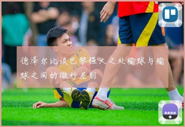 德泽尔比谈巴黎强大之处输球与输球之间的微妙差别