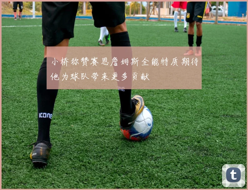 小桥称赞赛恩詹姆斯全能特质期待他为球队带来更多贡献