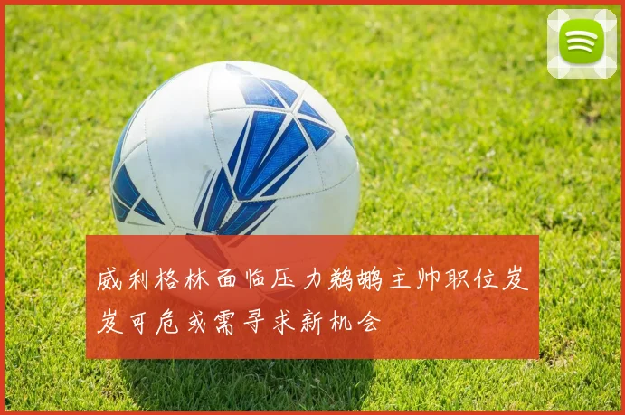威利格林面临压力鹈鹕主帅职位岌岌可危或需寻求新机会
