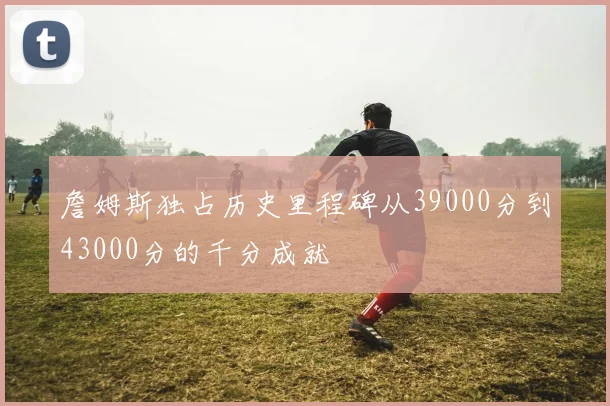 詹姆斯独占历史里程碑从39000分到43000分的千分成就