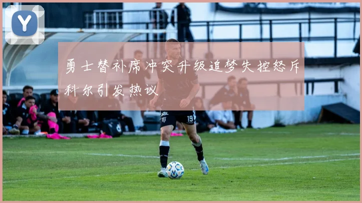 勇士替补席冲突升级追梦失控怒斥科尔引发热议