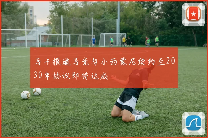 马卡报道马竞与小西蒙尼续约至2030年协议即将达成