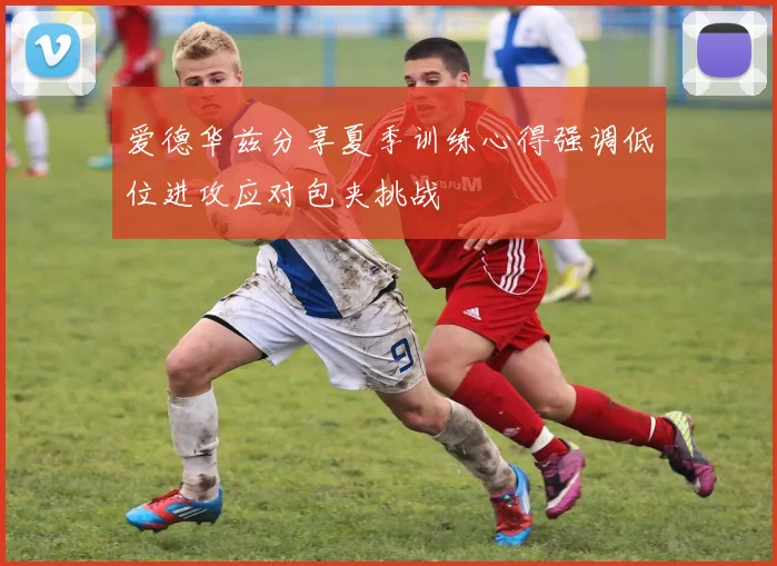 爱德华兹分享夏季训练心得强调低位进攻应对包夹挑战