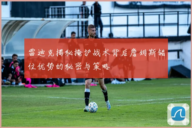 雷迪克揭秘掩护战术背后詹姆斯错位优势的秘密与策略