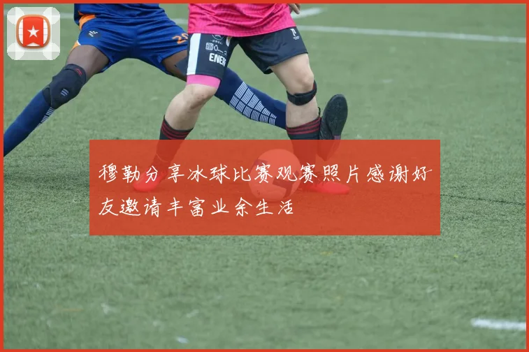 穆勒分享冰球比赛观赛照片感谢好友邀请丰富业余生活