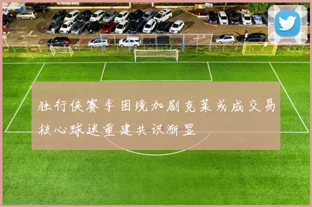 独行侠赛季困境加剧克莱或成交易核心球迷重建共识渐显