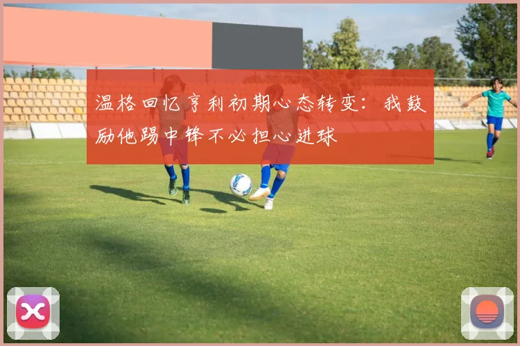 温格回忆亨利初期心态转变：我鼓励他踢中锋不必担心进球