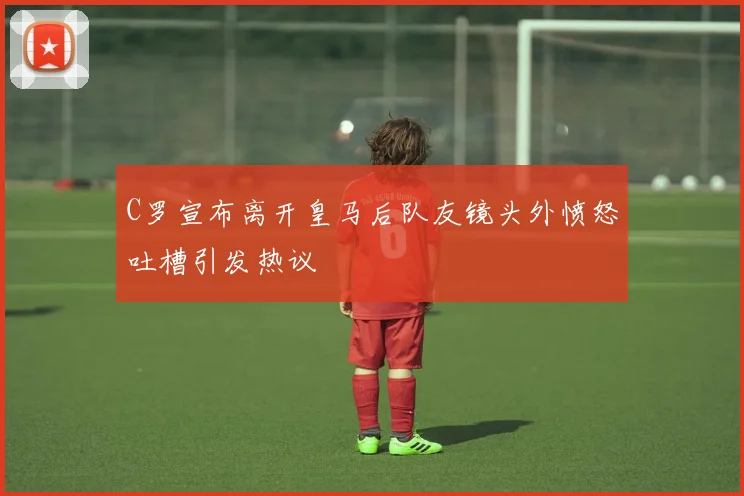 C罗宣布离开皇马后队友镜头外愤怒吐槽引发热议