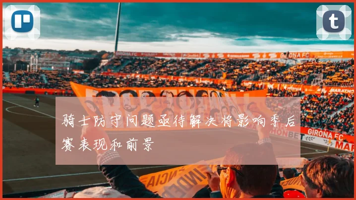 骑士防守问题亟待解决将影响季后赛表现和前景
