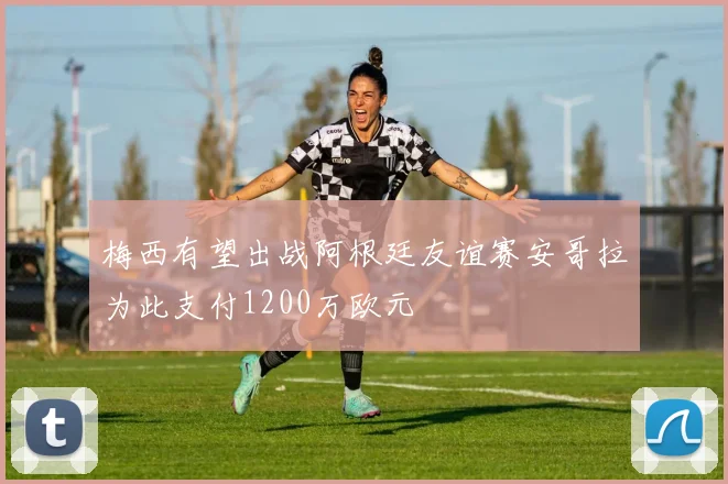 梅西有望出战阿根廷友谊赛安哥拉为此支付1200万欧元