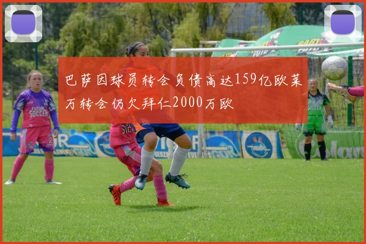 巴萨因球员转会负债高达159亿欧莱万转会仍欠拜仁2000万欧