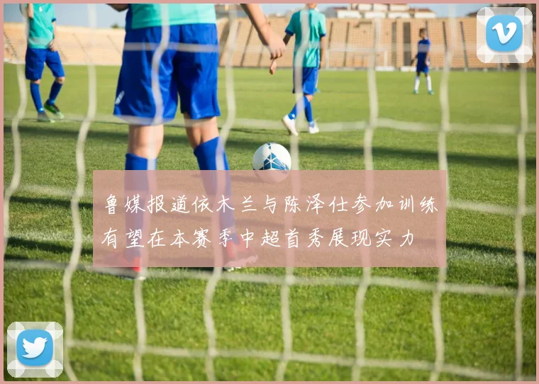 鲁媒报道依木兰与陈泽仕参加训练有望在本赛季中超首秀展现实力