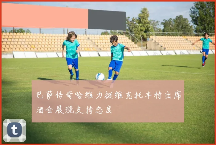 巴萨传奇哈维力挺维克托丰特出席酒会展现支持态度