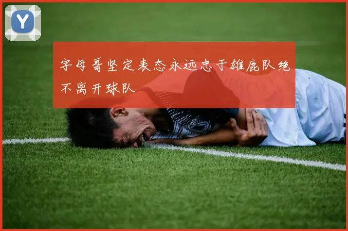 字母哥坚定表态永远忠于雄鹿队绝不离开球队