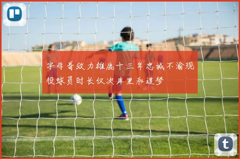 字母哥效力雄鹿十三年忠诚不渝现役球员时长仅次库里和追梦