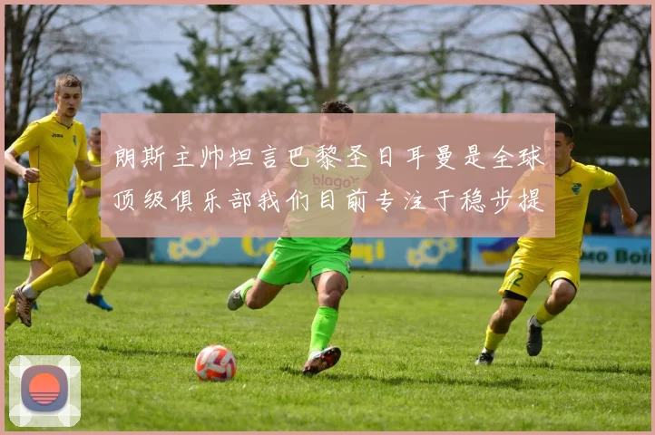 朗斯主帅坦言巴黎圣日耳曼是全球顶级俱乐部我们目前专注于稳步提升表现