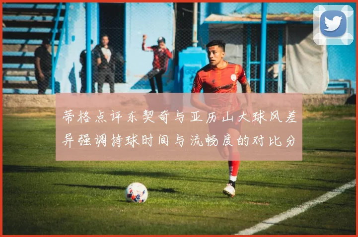 蒂格点评东契奇与亚历山大球风差异强调持球时间与流畅度的对比分析