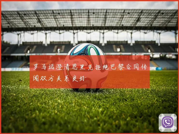 罗马诺澄清恩里克拒绝巴黎合同传闻双方关系良好