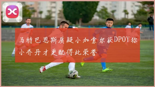 马特巴恩斯质疑小加索尔获DPOY称小乔丹才更配得此荣誉