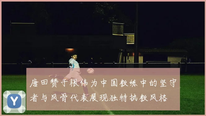 唐田赞于根伟为中国教练中的坚守者与风骨代表展现独特执教风格