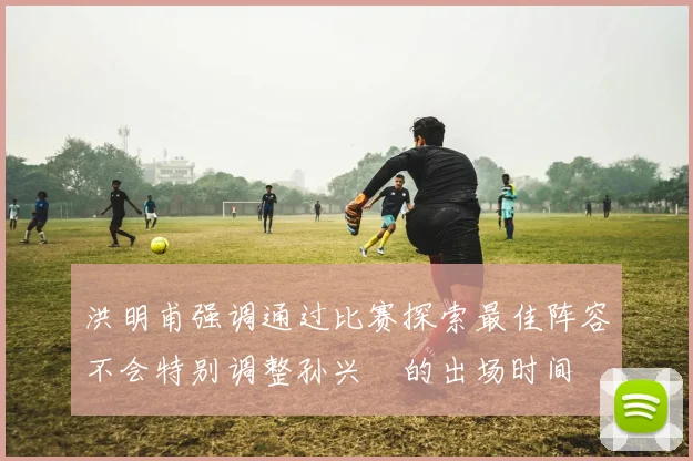 洪明甫强调通过比赛探索最佳阵容不会特别调整孙兴慜的出场时间