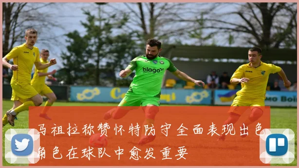 马祖拉称赞怀特防守全面表现出色角色在球队中愈发重要