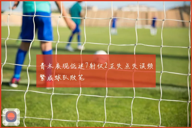 青木表现低迷7射仅2正失点失误频繁成球队败笔