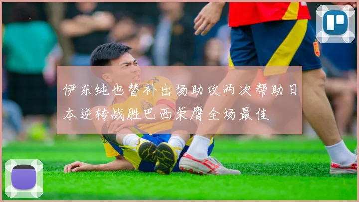 伊东纯也替补出场助攻两次帮助日本逆转战胜巴西荣膺全场最佳