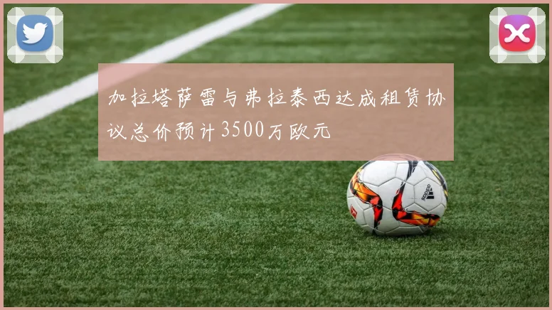 加拉塔萨雷与弗拉泰西达成租赁协议总价预计3500万欧元