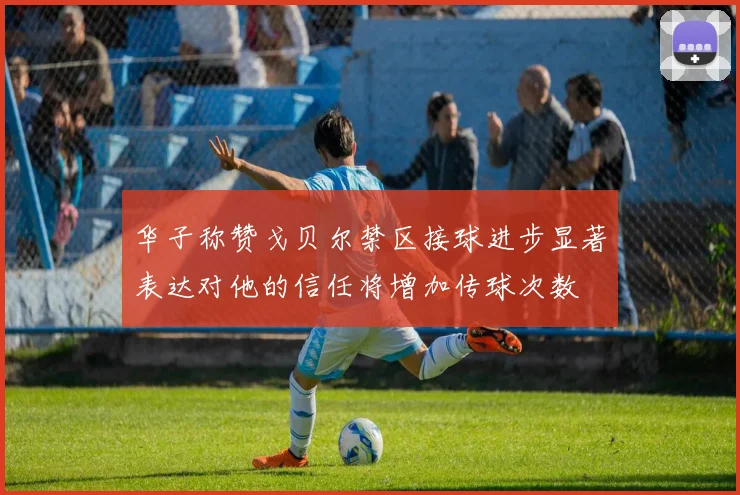 华子称赞戈贝尔禁区接球进步显著表达对他的信任将增加传球次数